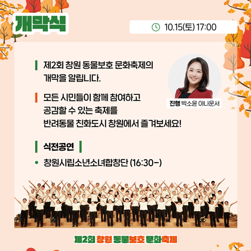 개막식 10월15일 토요일 17시 제2회 창원동물보호 문화축제의 개막을 알립니다 모든시민들이 함께 참여하고 공감할 수 있는 축제를 반려동물 친화도시 창원에서 즐겨보세요 식전공연 창원시립소년소녀합창단 16시30분