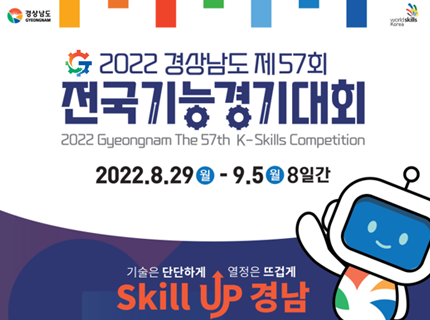 2022 경상남도 제57회
전국기능경기대회
2022 Gyeongnam The 57th K-Skills Competition
2022.8.29.(월) ~ 9.5.(일) 8일간
기술은 단단하게 열정은 뜨겁게
Skill up 경남,새창열림
